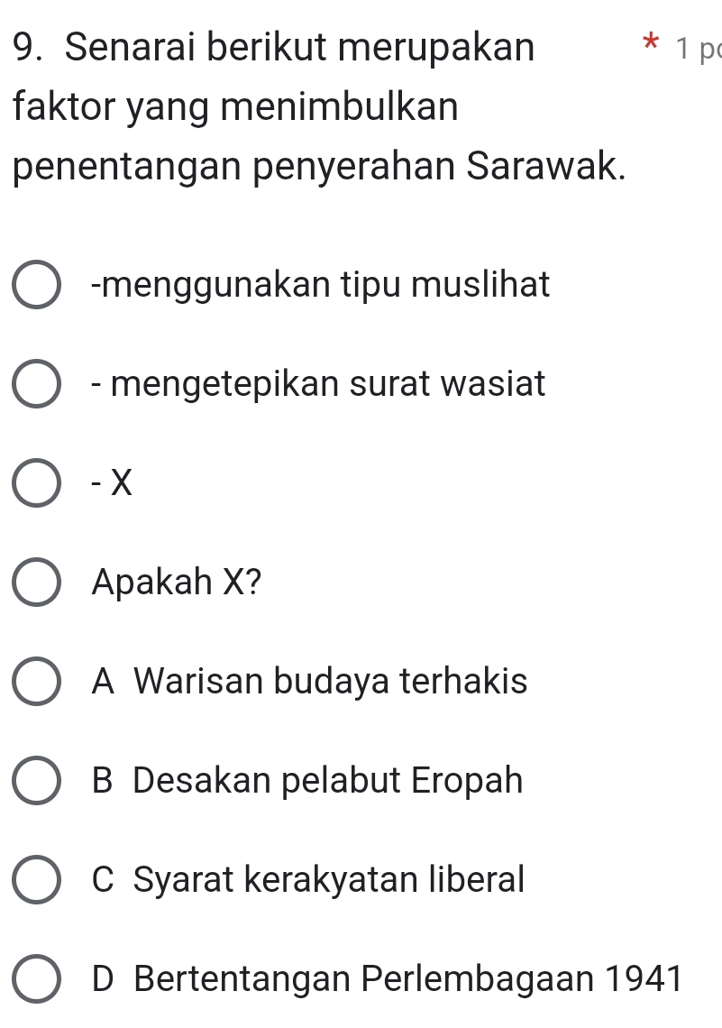 Senarai berikut merupakan * 1 p
faktor yang menimbulkan
penentangan penyerahan Sarawak.
-menggunakan tipu muslihat
- mengetepikan surat wasiat
- X
Apakah X?
A Warisan budaya terhakis
B Desakan pelabut Eropah
C Syarat kerakyatan liberal
D Bertentangan Perlembagaan 1941