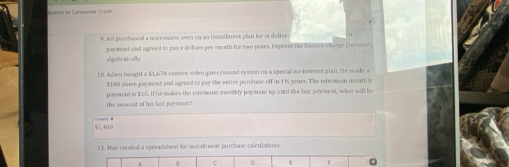 Cuction to Consumer Credir 
9. Ari purchased a microwave oven on an installment plan for m dollars vn 
payment and agreed to pay x dollars per month for two years. Express the finance charge (interest) 
algebraically. 
10. Adam bought a $1,670 custom video game/sound system on a special no-interest plan. He made a
$100 down payment and agreed to pay the entire purchase off in 1½ years. The minimum monthly 
payment is $10. If he makes the minimum monthly payment up until the last payment, what will be 
the amount of his last payment? 
Answer
$1,400
11. Max created a spreadsheet for installment purchase calculations. 
A B C D E F