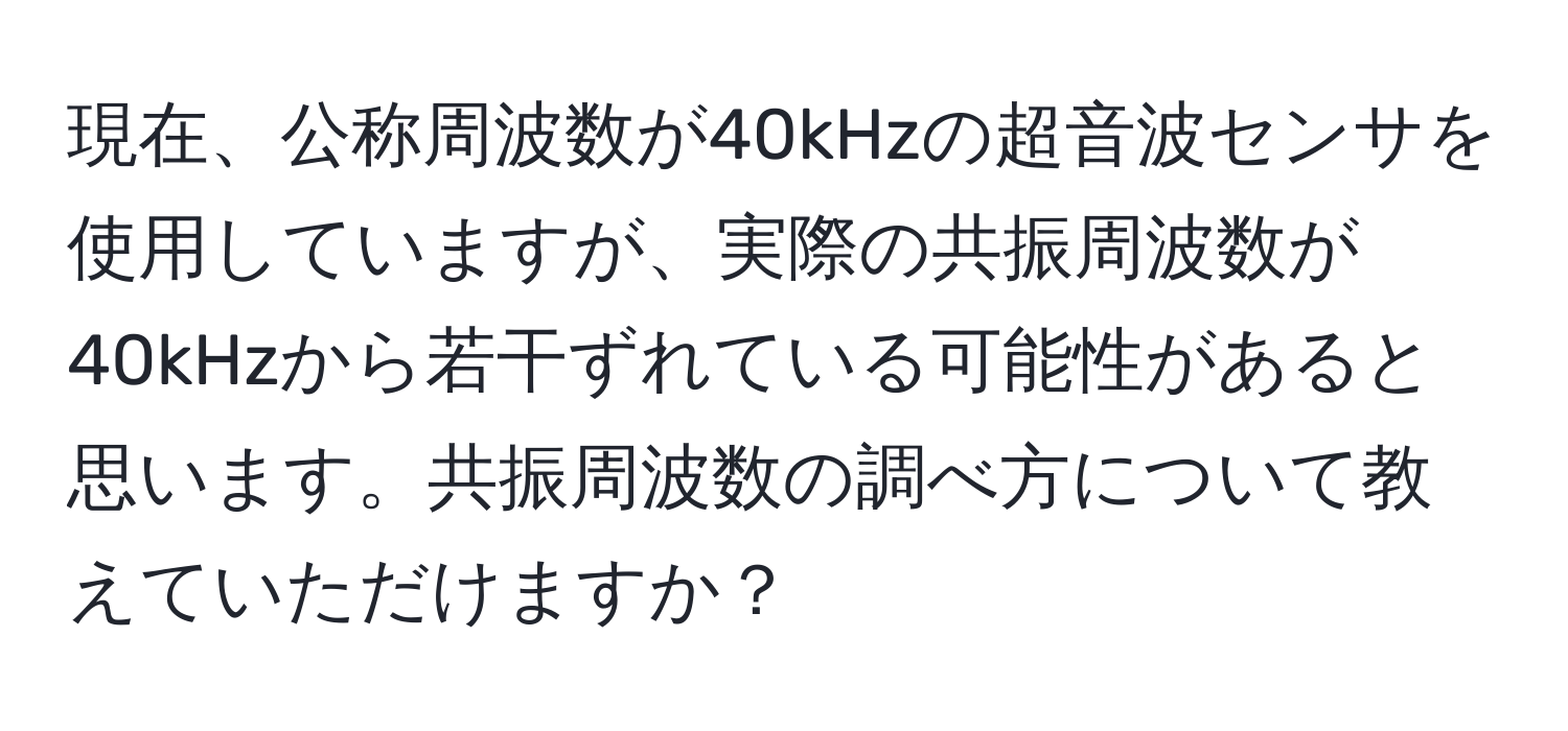 現在、公称周波数が40kHzの超音波センサを使用していますが、実際の共振周波数が40kHzから若干ずれている可能性があると思います。共振周波数の調べ方について教えていただけますか？