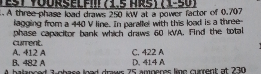 YEST YOURSELfII! (1.5 HRS) (1-50)
. A three phase load draws 250 kW at a power factor of 0.707
lagging from a 440 V line. In parallel with this load is a three-
phase capacitor bank which draws 60 kVA. Find the total
current.
A. 412 A C. 422 A
B. 482 A D. 414 A
A balanced 3 -phase load draws 75 amperes line current at 230