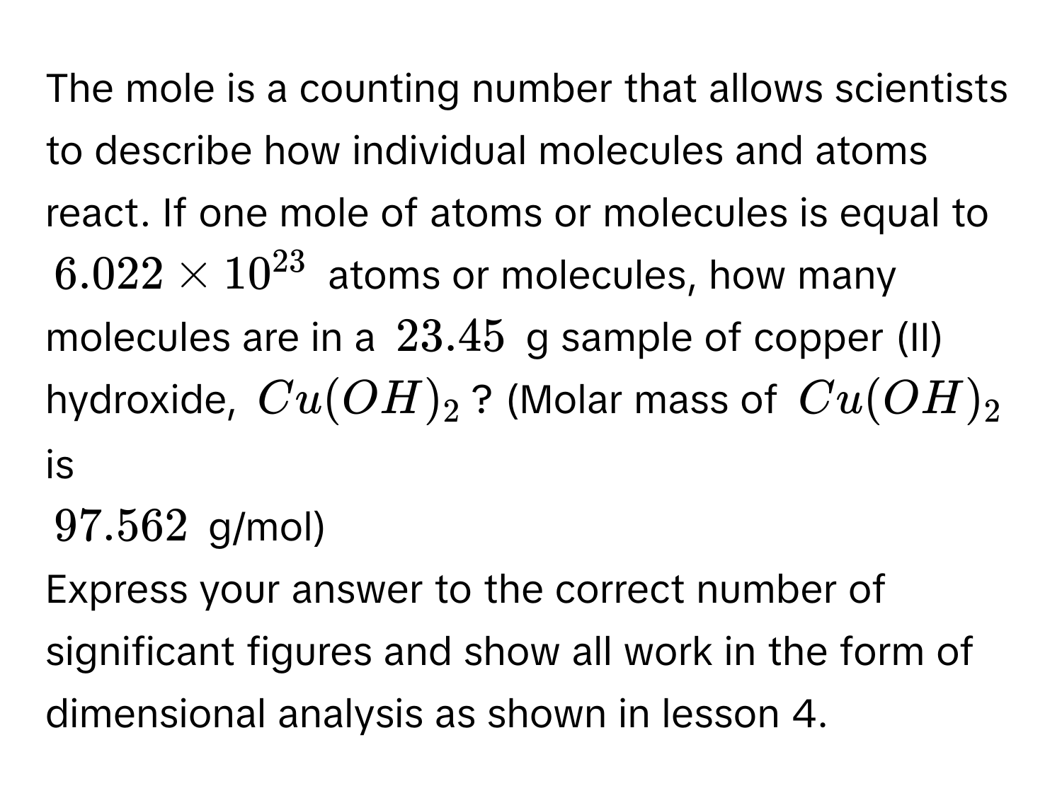 The mole is a counting number that allows scientists to describe how individual molecules and atoms react. If one mole of atoms or molecules is equal to
$6.022 * 10^(23)$ atoms or molecules, how many molecules are in a $23.45$ g sample of copper (II) hydroxide, $Cu(OH)_2$? (Molar mass of $Cu(OH)_2$ is
$97.562$ g/mol) 
Express your answer to the correct number of significant figures and show all work in the form of dimensional analysis as shown in lesson 4.