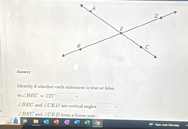 Answer 
Identify if whether each statement is true or false.
m∠ BEC=127°
∠ BEC and ∠ CED are vertical angles
∠ BEC and ∠ CED form a linear pair. 
Rain next Monday