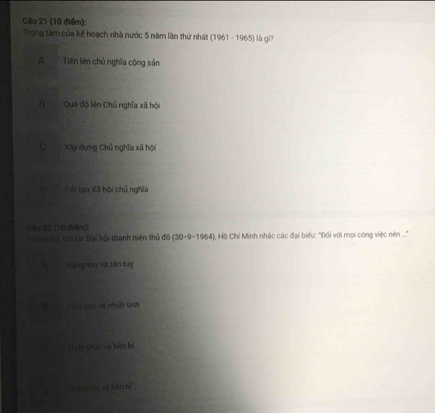 Trong tâm của kế hoạch nhà nước 5 năm lần thứ nhất (1961-1965) là gì?
A Tiến lên chủ nghĩa cộng sản
SQuá độ lên Chủ nghĩa xã hội
C Xây dựng Chủ nghĩa xã hội
D Cải tạo Xã hội chủ nghĩa
Cầu 22 (10 điểm):
Trong Bài nói tại Đại hội thanh niên thủ đô (30-9-1964 ), Hồ Chí Minh nhấc các đại biểu: "Đối với mọi công việc nên ...."
A Hãng say và tận tuy
D _ Tích cực và nhiệt tình
Thiết thực và běn bì
Chán chí vú běn bì