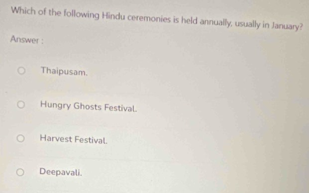 Which of the following Hindu ceremonies is held annually, usually in January?
Answer :
Thaipusam.
Hungry Ghosts Festival.
Harvest Festival.
Deepavali.