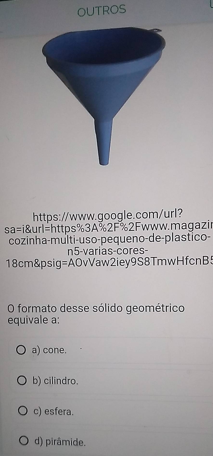 OUTROS
https://www.google.com/url?
sa=i url=l =https%3A%2F%2Fwww.magazir
cozinha-multi-uso-pequeno-de-plastico-
n5-varias-cores-
18cm &psig =A OvVaw2iey9S8TmwHfcnB5
O formato desse sólido geométrico
equivale a:
a) cone.
b) cilindro.
c) esfera.
d) pirâmide.