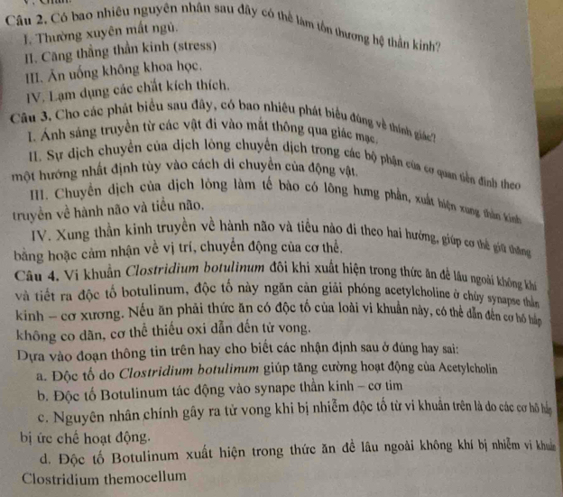 Câu 2, Có bao nhiêu nguyên nhân sau đây có thể làm tồn thương hệ thần kinh?
1. Thường xuyên mất ngủ.
H. Căng thẳng thần kinh (stress)
III. Ăn uống không khoa học.
IV. Lạm dụng các chất kích thích.
Câu 3. Cho các phát biểu sau đây, có bao nhiêu phát biểu đùng về thính giác7
I. Ánh sáng truyền từ các vật đi vào mắt thông qua giác mạc.
I. Sự địch chuyển của dịch lông chuyển dịch trong các bộ phận của cơ quan tiền đình theo
một hướng nhất định tùy vào cách di chuyển của động vật
. Chuyến dịch của dịch lòng làm tế bào có lông hưng phần, xuất hiện xung thần kinh
truyền về hành não và tiểu não.
IV. Xung thần kinh truyền về hành não và tiểu nào đi theo hai hưởng, giúp cơ thể giữ thắng
bằng hoặc cảm nhận về vị trí, chuyển động của cơ thể.
Câu 4. Vi khuẩn Clostridium botulinum đôi khi xuất hiện trong thức ăn đề lâu ngoài không khi
và tiết ra độc tố botulinum, độc tố này ngăn cản giải phóng acetylcholine ở chúy synapse thằn
kinh - cơ xương. Nếu ăn phải thức ăn có độc tố của loài vi khuẩn này, có thể dẫn đến cơ hồ hàp
không co dãn, cơ thể thiếu oxi dẫn đến tử vong.
Dựa vào đoạn thông tin trên hay cho biết các nhận định sau ở đúng hay sai:
a. Độc tố do Clostridium botulinum giúp tăng cường hoạt động của Acetylcholin
b. Độc tố Botulinum tác động vào synape thần kinh - cơ tim
c. Nguyên nhân chính gây ra tử vong khi bị nhiễm độc tố từ vi khuẩn trên là do các cơ hồ hà
bị ức chế hoạt động.
d. Độc tố Botulinum xuất hiện trong thức ăn đề lâu ngoài không khí bị nhiễm vi khuẩm
Clostridium themocellum