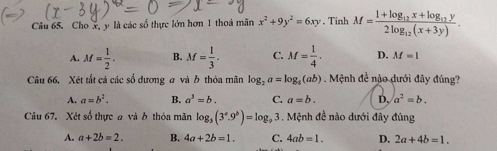 Cho x, y là các số thực lớn hơn 1 thoá mãn x^2+9y^2=6xy. Tính M=frac 1+log _12x+log _12y2log _12(x+3y).
B.
C.
A. M= 1/2 . M= 1/3 . M= 1/4 . D. M=1
Câu 66. Xét tất cả các số dương a và b thỏa mãn log _2a=log _8(ab). Mệnh đề nào dưới đây đúng?
A. a=b^2. B. a^3=b. C. a=b. D. a^2=b. 
Câu 67. Xét số thực a và b thỏa mãn log _3(3^a.9^b)=log _93. Mệnh đề nào dưới đây đúng
A. a+2b=2. B. 4a+2b=1. C. 4ab=1. D. 2a+4b=1.