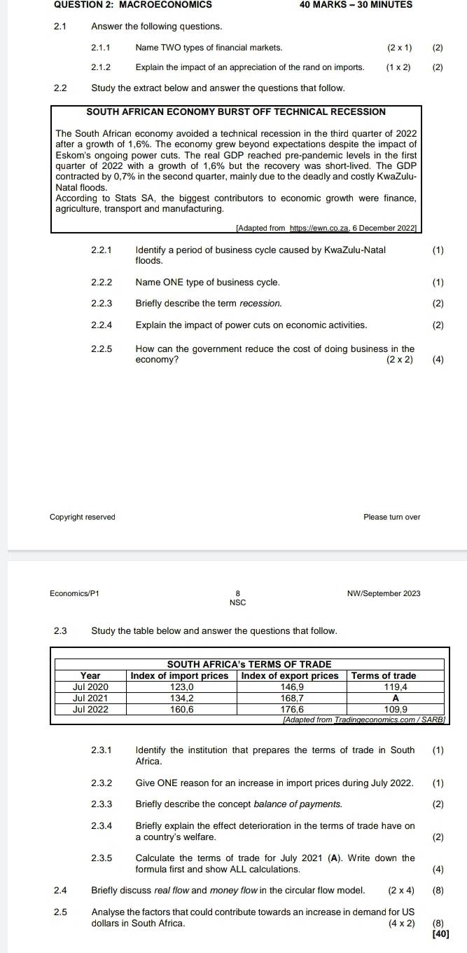 MACROECONOMICS 40 MARKS - 30 MINUTES 
2.1 Answer the following questions 
2.1.1 Name TWO types of financial markets. (2* 1) (2) 
2.1.2 Explain the impact of an appreciation of the rand on imports (1* 2) (2) 
2.2 Study the extract below and answer the questions that follow. 
2.2.1 Identify a period of business cycle caused by KwaZulu-Natal (1) 
floods. 
2.2.2 Name ONE type of business cycle. (1) 
2.2.3 Briefly describe the term recession. 
(2) 
2.2.4 Explain the impact of power cuts on economic activities. (2) 
2.2.5 How can the government reduce the cost of doing business in the 
economy? (2* 2) (4) 
Copyright reserved Please turn over 
Economics/P1 NW/September 2023 
NSC 
2.3 Study the table below and answer the questions that follow. 
2.3.1 Identify the institution that prepares the terms of trade in South (1) 
Africa 
2.3.2 Give ONE reason for an increase in import prices during July 2022. (1) 
2.3.3 Briefly describe the concept balance of payments. 
(2) 
2.3.4 Briefly explain the effect deterioration in the terms of trade have on 
a country's welfare. (2) 
2.3.5 Calculate the terms of trade for July 2021 (A). Write down the 
formula first and show ALL calculations. 
(4) 
2.4 Briefly discuss real flow and money flow in the circular flow model. (2* 4) (8) 
2.5 Analyse the factors that could contribute towards an increase in demand for US 
dollars in South Africa. (4* 2) (8) 
[40]