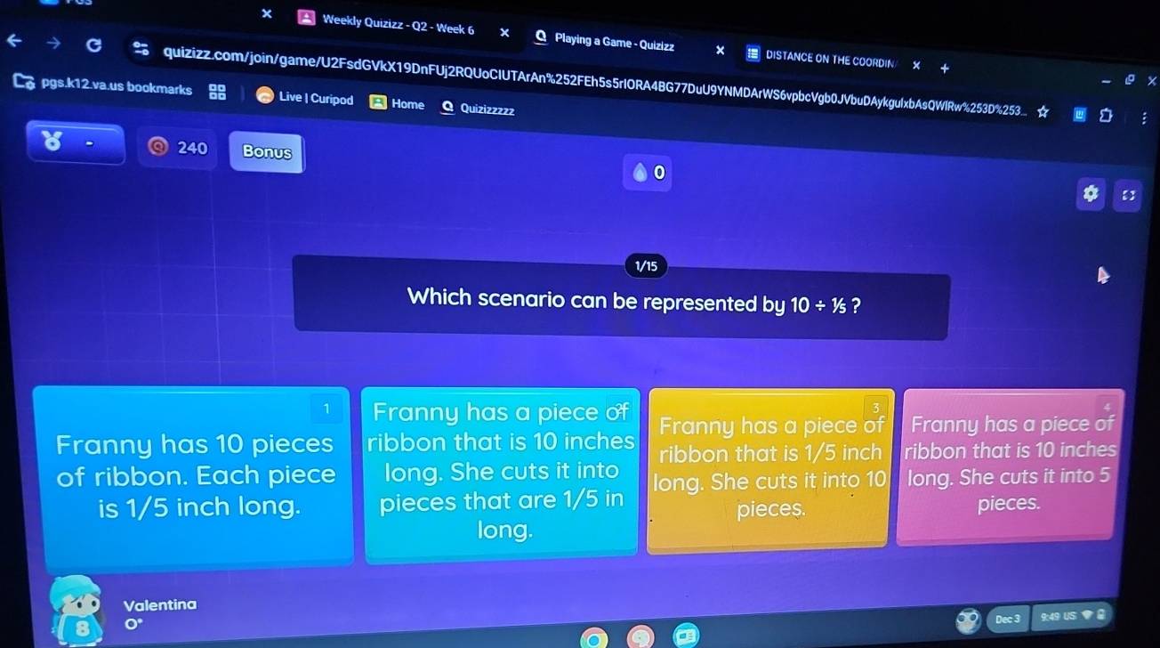 Weekly Quizizz - Q2 - Week 6 Playing a Game - Quizizz DISTANCE ON THE COORDIN
quizizz.com/join/game/U2FsdGVkX19DnFUj2RQUoCIUTArAn%252FEh5s5rIORA4BG77DuU9YNMDArWS6vpbcVgb0JVbuDAykgulxbAsQWlRw%253D%253_ ☆
pgs.k12.va.us bookmarks Live | Curipod Home Quizizzzzz
240 Bonus
0
1/15
Which scenario can be represented by 10/ 1/5 ?
1 Franny has a piece of Franny has a piece of Franny has a piece of
Franny has 10 pieces ribbon that is 10 inches ribbon that is 1/5 inch ribbon that is 10 inches
of ribbon. Each piece long. She cuts it into long. She cuts it into 10 long. She cuts it into 5
is 1/5 inch long. pieces that are 1/5 in
pieces. pieces.
long.
Valentina
Dec 3 9:49 US