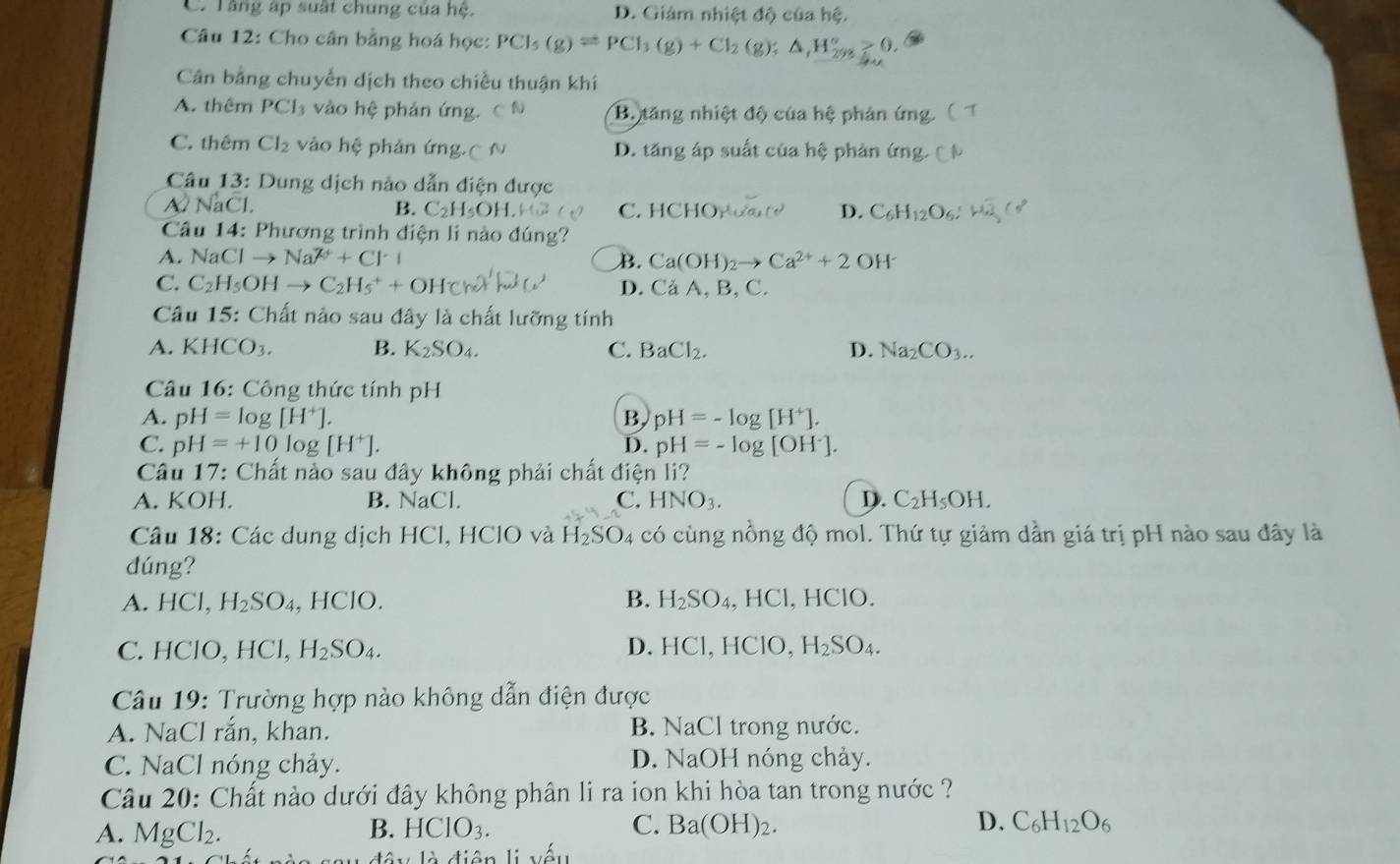 C. Tăng áp suất chung của hệ. D. Giám nhiệt độ của hệ.
Câu 12: Cho cân bằng hoá học: PCI_5(g)leftharpoons PCI_3(g)+CI_2(g);△ _1H_(298)°≥ 0.
Cân bằng chuyển dịch theo chiều thuận khi
A. thêm PCl_3 vào hệ phản ứng. C N B. tăng nhiệt độ của hệ phản ứng
C. thêm Cl_2 vào hệ phản ứng( N D. tăng áp suất của hệ phản ứng.
Câu 13: Dung dịch nào dẫn điện được
NaCl.
B. C_2H_5OH C. HCHO_1 D. C_6H_12O_6.
Câu 14: Phương trình điện li nào đúng?
A. NaClto Na^(2+)+Cl^-+ B. Ca(OH)_2to Ca^(2+)+2OH^-
C. C_2H_5OHto C_2H_5^(++OH c) D. Ca A, B, C.
Câu 15: Chất nào sau đây là chất lưỡng tính
A. KHCO_3). B. K_2SO_4. C. BaCl_2. D. Na_2CO_3..
Câu 16: Công thức tính pH
A. pH=log [H^+]. pH=-log [H^+].
B,
C. pH=+10log [H^+]. D. pH=-log [OH^-].
Câu 17: Chất nào sau đây không phải chất điện li?
A. KOH. B. NaCl C. HNO_3. D. C_2H_5OH.
Câu 18: Các dung dịch HCl, HClO và H_2SO_4 có cùng nồng độ mol. Thứ tự giảm dần giá trị pH nào sau đây là
dúng?
A. H( Cl, H_2SO_4,HCIO. B. H_2SO_4, HCl, HClO.
D.
C. HClO, HC H_2SO_4. HCI , HClO, H_2SO_4.
Câu 19: Trường hợp nào không dẫn điện được
A. NaCl rắn, khan. B. NaCl trong nước.
C. NaCl nóng chảy. D. NaOH nóng chảy.
Câu 20: Chất nào dưới đây không phân li ra ion khi hòa tan trong nước ?
A. MgCl_2. B. HCIO_3. C. Ba(OH)_2. D. C_6H_12O_6
d  y là điện li yếu