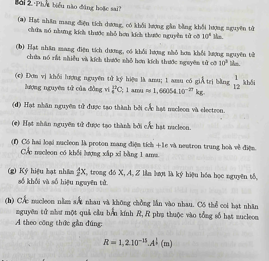 Bài 2.·PhẤt biểu nào đúng hoặc sai? 
(a) Hạt nhân mang điện tích dương, có khối lượng gần bằng khối lượng nguyên tử 
chứa nó nhưng kích thước nhỏ hơn kích thước nguyền tử cỡ 10^4lan. 
(b) Hạt nhân mang điện tích dương, có khối lượng nhỏ hơn khối lượng nguyên tử 
chứa nó rất nhiều và kích thước nhỏ hơn kích thước nguyên tử cỡ 10^3 lần. 
(c) Đơn vị khối lượng nguyên tử ký hiệu là amu; 1 amu có giẤ trị bằng beginarrayr 1 12endarray khối 
lượng nguyên tử của đồng vi _6^((12)C; 1amuapprox 1,66054.10^-27)kg. 
(d) Hạt nhân nguyên tử được tạo thành bởi chat Ac hạt nucleon và electron. 
(e) Hạt nhân nguyên tử được tạo thành bởi chat Ac hạt nucleon. 
(f) Có hai loại nucleon là proton mang điện tích +1e và neutron trung hoà về điện. 
CẤc nucleon có khối lượng xấp xỉ bằng 1 amu. 
(g) Ký hiệu hạt nhân _Z^(AX , trong đó X, A, Z lần lượt là ký hiệu hóa học nguyên tố, 
số khối và số hiệu nguyên tử. 
(h) CẤc nucleon nằm shat A)t nhau và không chồng lấn vào nhau. Có thể coi hạt nhân 
nguyên tử như một quả cầu bẤn kính R, R phụ thuộc vào tổng số hạt nucleon 
A theo công thức gần đúng:
R=1,2.10^(-15).A^(frac 1)3(m)