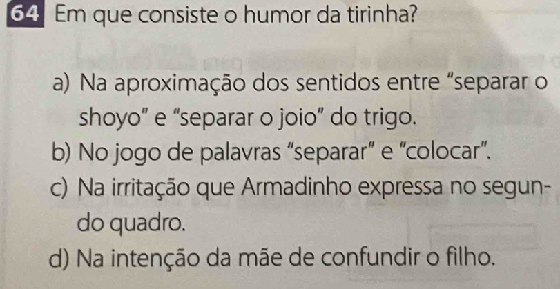 Em que consiste o humor da tirinha?
a) Na aproximação dos sentidos entre "separar o
shoyo” e “separar o joio” do trigo.
b) No jogo de palavras “separar” e “colocar”.
c) Na irritação que Armadinho expressa no segun-
do quadro.
d) Na intenção da mãe de confundir o filho.