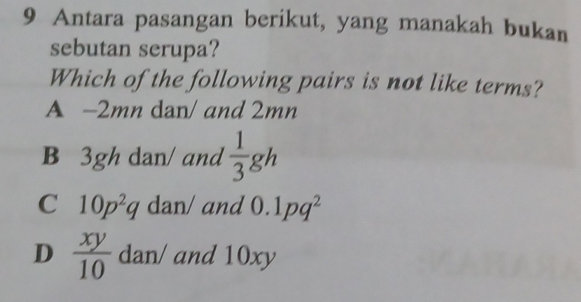 Antara pasangan berikut, yang manakah bukan
sebutan serupa?
Which of the following pairs is not like terms?
A -2mn dan/ and 2mn
B 3gh dan/ and  1/3 gh
C 10p^2q dan/ and 0.1pq^2
D  xy/10  dan/ and 10xy