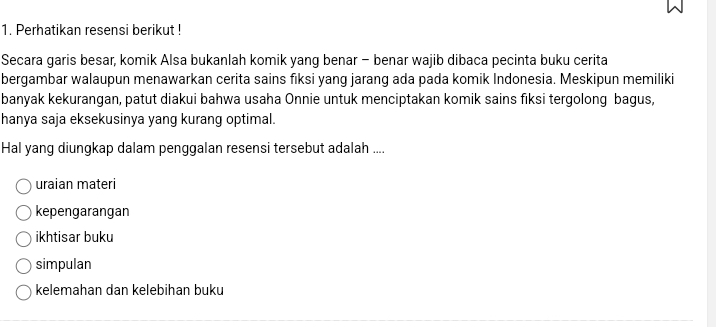 Perhatikan resensi berikut ! 
Secara garis besar, komik Alsa bukanlah komik yang benar - benar wajib dibaca pecinta buku cerita 
bergambar walaupun menawarkan cerita sains fiksi yang jarang ada pada komik Indonesia. Meskipun memiliki 
banyak kekurangan, patut diakui bahwa usaha Onnie untuk menciptakan komik sains fiksi tergolong bagus, 
hanya saja eksekusinya yang kurang optimal. 
Hal yang diungkap dalam penggalan resensi tersebut adalah .... 
uraian materi 
kepengarangan 
ikhtisar buku 
simpulan 
kelemahan dan kelebihan buku