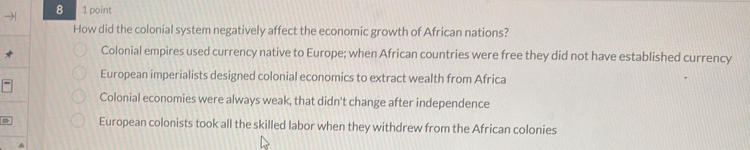 8 1 point
How did the colonial system negatively affect the economic growth of African nations?
Colonial empires used currency native to Europe; when African countries were free they did not have established currency
European imperialists designed colonial economics to extract wealth from Africa
Colonial economies were always weak, that didn't change after independence
= European colonists took all the skilled labor when they withdrew from the African colonies