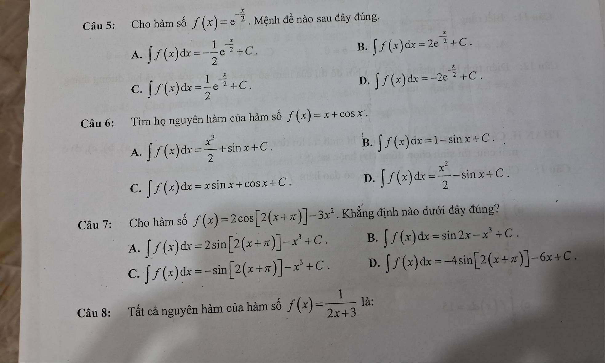 Cho hàm số f(x)=e^(-frac x)2. Mệnh đề nào sau đây đúng.
A. ∈t f(x)dx=- 1/2 e^(-frac x)2+C. B. ∈t f(x)dx=2e^(-frac x)2+C.
C. ∈t f(x)dx= 1/2 e^(-frac x)2+C.
D. ∈t f(x)dx=-2e^(-frac x)2+C. 
Câu 6: Tìm họ nguyên hàm của hàm số f(x)=x+cos x.
A. ∈t f(x)dx= x^2/2 +sin x+C.
B. ∈t f(x)dx=1-sin x+C.
C. ∈t f(x)dx=xsin x+cos x+C.
D. ∈t f(x)dx= x^2/2 -sin x+C. 
Câu 7: Cho hàm số f(x)=2cos [2(x+π )]-3x^2. Khẳng định nào dưới đây đúng?
B.
A. ∈t f(x)dx=2sin [2(x+π )]-x^3+C. ∈t f(x)dx=sin 2x-x^3+C.
C. ∈t f(x)dx=-sin [2(x+π )]-x^3+C.
D. ∈t f(x)dx=-4sin [2(x+π )]-6x+C. 
Câu 8: Tất cả nguyên hàm của hàm số f(x)= 1/2x+3  là: