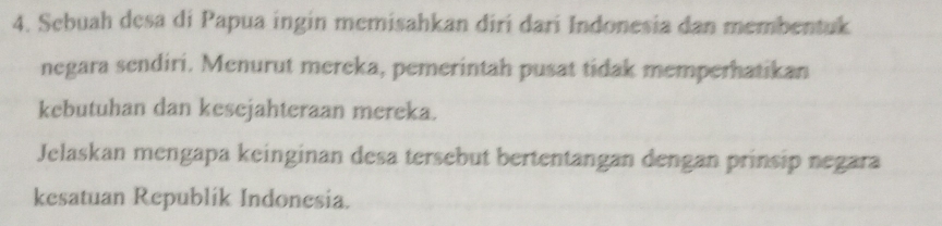 Sebuah desa di Papua ingin memisahkan diri dari Indonesia dan membentuk 
negara sendiri. Menurut mereka, pemerintah pusat tidak memperhatikan 
kebutuhan dan kesejahteraan mereka. 
Jelaskan mengapa keinginan desa tersebut bertentangan dengan prinsip negara 
kesatuan Republik Indonesia.