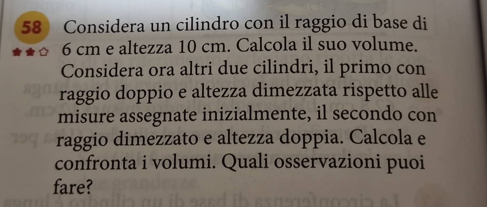 Considera un cilindro con il raggio di base di
6 cm e altezza 10 cm. Calcola il suo volume. 
Considera ora altri due cilindri, il primo con 
raggio doppio e altezza dimezzata rispetto alle 
misure assegnate inizialmente, il secondo con 
raggio dimezzato e altezza doppia. Calcola e 
confronta i volumi. Quali osservazioni puoi 
fare?