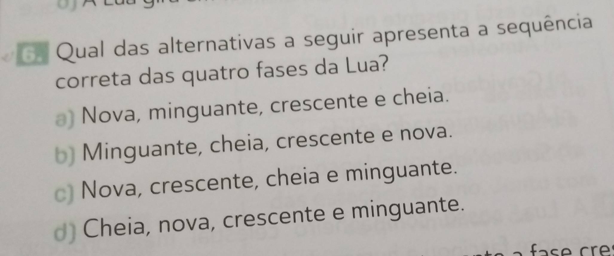 Qual das alternativas a seguir apresenta a sequência
correta das quatro fases da Lua?
) Nova, minguante, crescente e cheia.
Minguante, cheia, crescente e nova.
Nova, crescente, cheia e minguante.
) Cheia, nova, crescente e minguante.