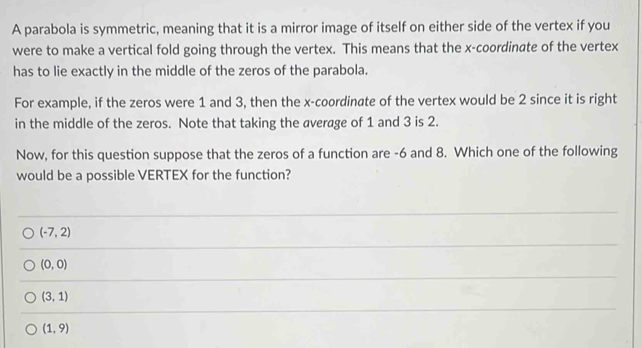 A parabola is symmetric, meaning that it is a mirror image of itself on either side of the vertex if you
were to make a vertical fold going through the vertex. This means that the x-coordinate of the vertex
has to lie exactly in the middle of the zeros of the parabola.
For example, if the zeros were 1 and 3, then the x-coordinate of the vertex would be 2 since it is right
in the middle of the zeros. Note that taking the average of 1 and 3 is 2.
Now, for this question suppose that the zeros of a function are -6 and 8. Which one of the following
would be a possible VERTEX for the function?
(-7,2)
(0,0)
(3,1)
(1,9)