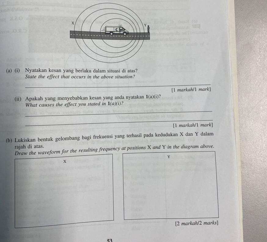 Nyatakan kesan yang berlaku dalam situasi di atas? 
State the effect that occurs in the above situation? 
_ 
[1 markah/1 mark] 
(ii) Apakah yang menyebabkan kesan yang anda nyatakan 1(a)(i). 
What causes the effect you stated in 1(a)(i) ? 
_ 
_ 
[1 markah/1 mark] 
(b) Lukiskan bentuk gelombang bagi frekuensi yang terhasil pada kedudukan X dan Y dalam 
rajah di atas. 
Draw the waveform for the resulting frequency at positions X and Y in the diagram above.
Y
x
[2 markah/2 marks] 
53