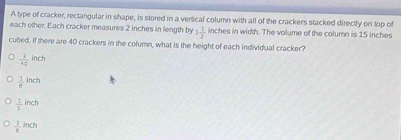 A type of cracker, rectangular in shape, is stored in a vertical column with all of the crackers stacked directly on top of
each other. Each cracker measures 2 inches in length by 1 1/2  inches in width. The volume of the column is 15 inches
cubed. If there are 40 crackers in the column, what is the height of each individual cracker?
 3/40  inch
ch
 1/8  in
 1/5  inch
 3/8  inch