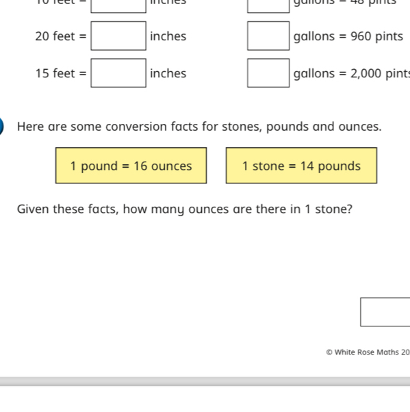 Jleet=□
8 pints
20 feet =□ inches gallons =960 pints°
15 fe et=□ inches gallons =2,000 pint
Here are some conversion facts for stones, pounds and ounces.
1 pound =16 ounces 1 stone =14 pounds
Given these facts, how many ounces are there in 1 stone? 
0 White Rose Maths 20