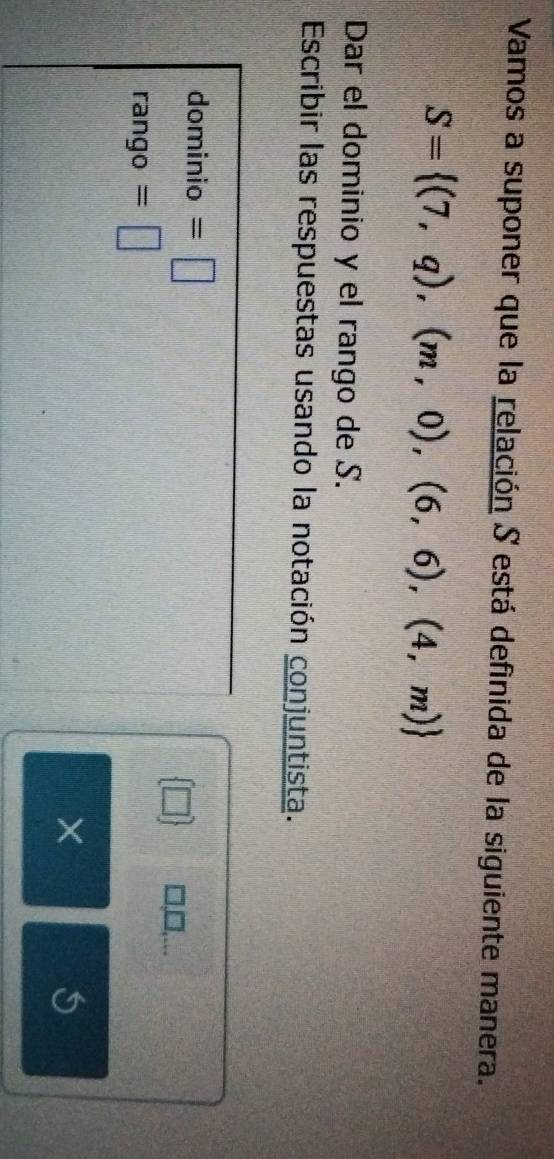 Vamos a suponer que la relación S está definida de la siguiente manera.
S= (7,q),(m,0),(6,6),(4,m)
Dar el dominio y el rango de S. 
Escribir las respuestas usando la notación conjuntista. 
dominio =□
□ □,.. 
rango =□ 
× 
S