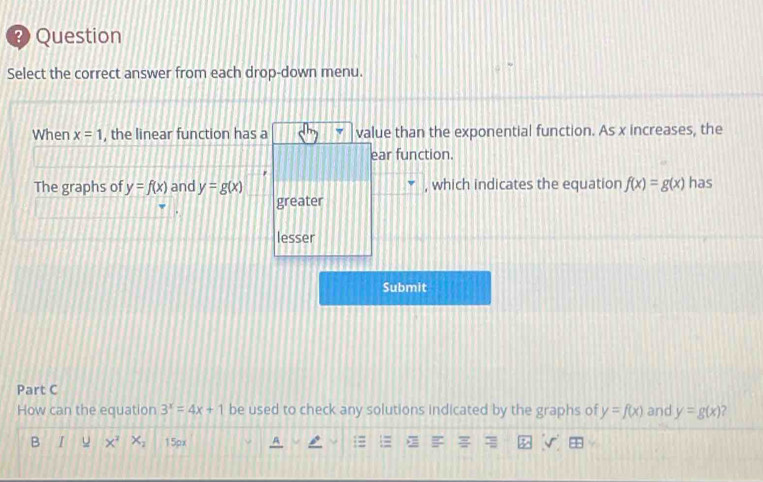 Question 
Select the correct answer from each drop-down menu. 
When x=1 , the linear function has a value than the exponential function. As x increases, the 
ear function. 
The graphs of y=f(x) and y=g(x) , which indicates the equation f(x)=g(x) has 
greater 
lesser 
Submit 
Part C 
How can the equation 3^x=4x+1 be used to check any solutions indicated by the graphs of y=f(x) and y=g(x)
B I u x^2 X_2 15px A 1= E