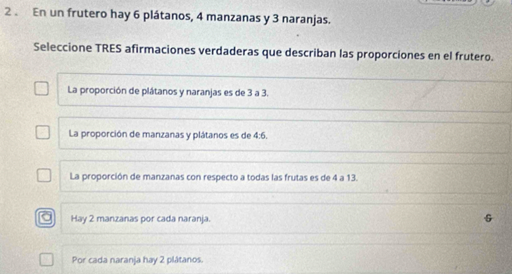 En un frutero hay 6 plátanos, 4 manzanas y 3 naranjas.
Seleccione TRES afirmaciones verdaderas que describan las proporciones en el frutero.
_
La proporción de plátanos y naranjas es de 3 a 3.
_
_
La proporción de manzanas y plátanos es de 4:6. 
_
_
_
La proporción de manzanas con respecto a todas las frutas es de 4 a 13.
_
_
Hay 2 manzanas por cada naranja.
Por cada naranja hay 2 plátanos.