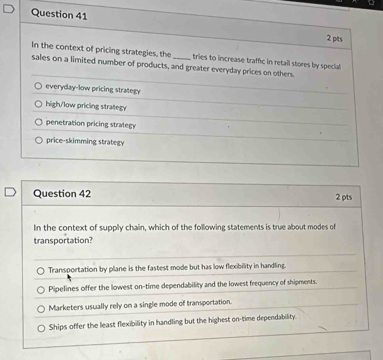 In the context of pricing strategies, the _tries to increase traffic in retail stores by special
sales on a limited number of products, and greater everyday prices on others.
everyday-low pricing strategy
high/low pricing strategy
penetration pricing strategy
price-skimming strategy
Question 42 2 pts
In the context of supply chain, which of the following statements is true about modes of
transportation?
Transportation by plane is the fastest mode but has low flexibility in handling.
Pipelines offer the lowest on-time dependability and the lowest frequency of shipments.
Marketers usually rely on a single mode of transportation.
Ships offer the least flexibility in handling but the highest on-time dependability.