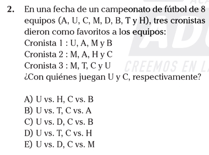 En una fecha de un campeonato de fútbol de 8
equipos (A, U, C, M, . D, B, T y H), tres cronistas
dieron como favoritos a los equipos:
Cronista 1:U,.A 、 M_V B
Cronista 2:M, A, HyC
Cronista 3:M [CVI] 

¿Con quiénes juegan U y C, respectivamente?
A) U vs. H, C vs. B
B) U vs. T, C vs. A
C) U vs. D, C vs. B
D) U vs. T, C vs. H
E) U vs. D, C vs. M