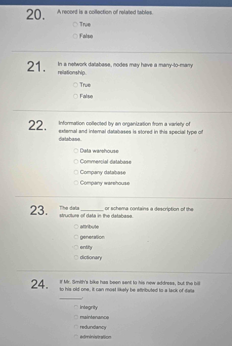 A record is a collection of related tables.
True
False
In a network database, nodes may have a many-to-many
21. relationship.
True
False
Information collected by an organization from a variety of
22. external and internal databases is stored in this special type of
database.
Data warehouse
Commercial database
Company database
Company warehouse
23. The data_ or schema contains a description of the
structure of data in the database.
attribute
generation
entity
dictionary
If Mr. Smith's bike has been sent to his new address, but the bill
24. to his old one, it can most likely be attributed to a lack of data
_.
integrity
maintenance
redundancy
administration