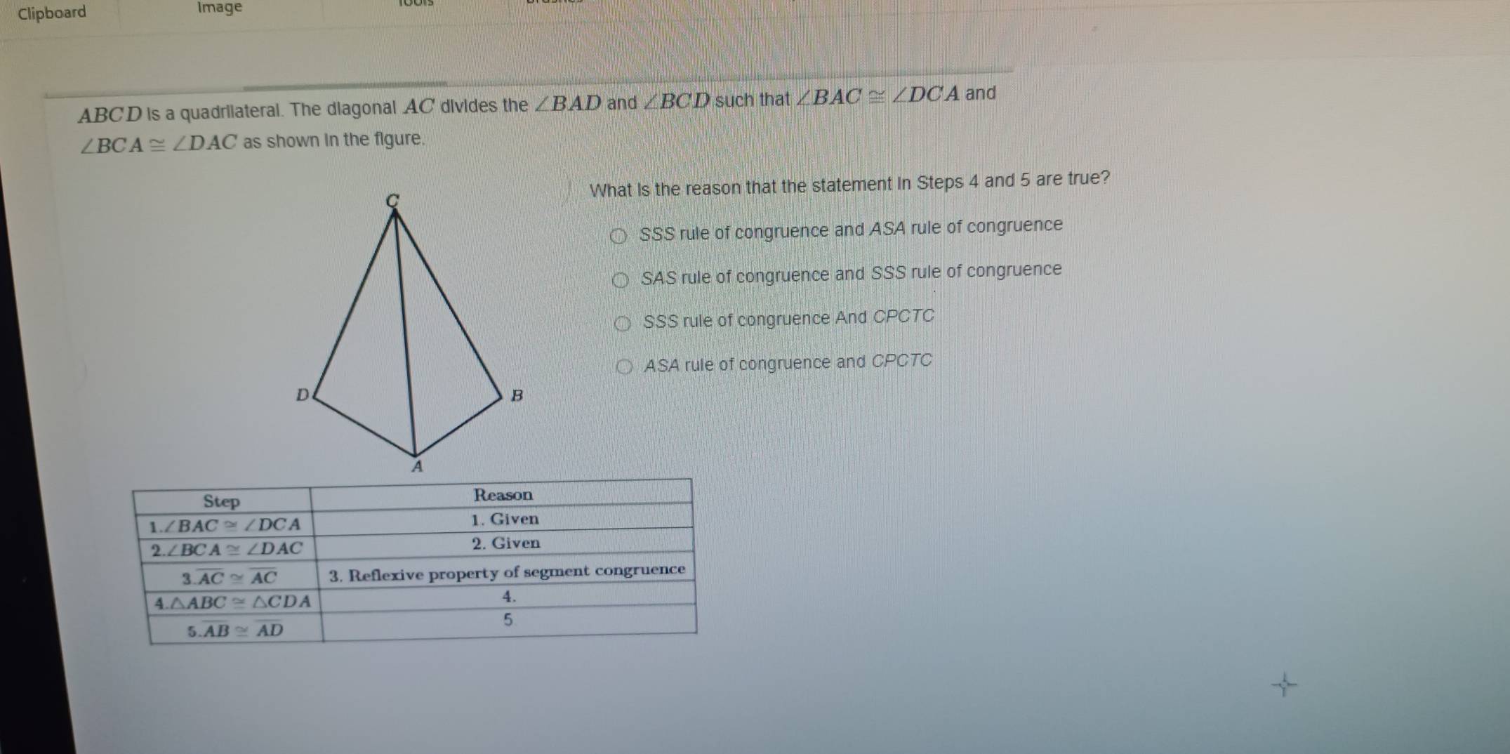 Clipboard Image
ABCD is a quadriiateral. The diagonal AC divides the ∠ BAD and ∠ BCD such that ∠ BAC≌ ∠ DCA and
∠ BCA≌ ∠ DAC as shown in the flgure.
What Is the reason that the statement in Steps 4 and 5 are true?
SSS rule of congruence and ASA rule of congruence
SAS rule of congruence and SSS rule of congruence
SSS rule of congruence And CPCTC
ASA rule of congruence and CPCTC