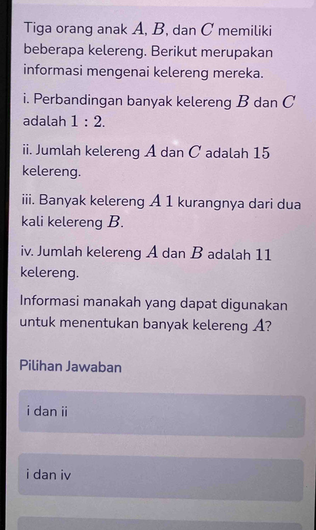 Tiga orang anak A, B, dan C memiliki
beberapa kelereng. Berikut merupakan
informasi mengenai kelereng mereka.
i. Perbandingan banyak kelereng B dan C
adalah 1:2. 
ii. Jumlah kelereng A dan C adalah 15
kelereng.
iii. Banyak kelereng A 1 kurangnya dari dua
kali kelereng B.
iv. Jumlah kelereng A dan B adalah 11
kelereng.
Informasi manakah yang dapat digunakan
untuk menentukan banyak kelereng A?
Pilihan Jawaban
i dan ii
i dan iv