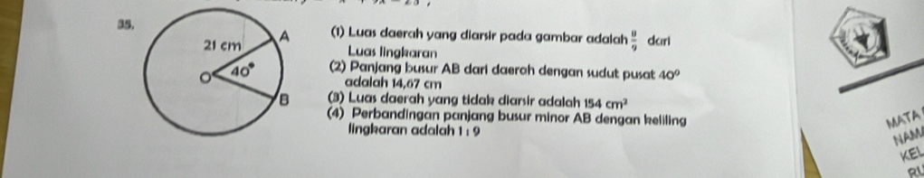 35(1) Luas daerah yang diarsir pada gambar adalah  8/9  dkirl
Luas lingkaran
(2) Panjang busur AB dari daerah dengan sudut pusat 40°
adalah 14,67 cm
(3) Luas daerah yang tidak diarsir adalah 154cm^2
(4) Perbandingan panjang busur minor AB dengan keliling MATA
lingkaran adalah 1 : 9
NAM
keL