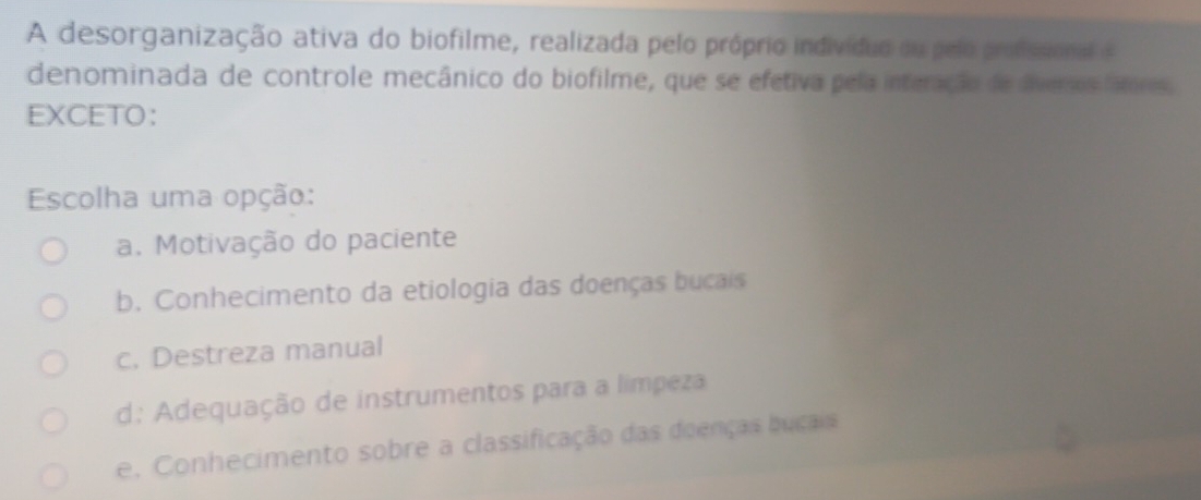 A desorganização ativa do biofilme, realizada pelo próprio indivíduo ou pelo profssional e
denominada de controle mecânico do biofilme, que se efetiva pela interação de diveros latres,
EXCETO：
Escolha uma opção:
a. Motivação do paciente
b. Conhecimento da etiologia das doenças bucais
c. Destreza manual
d: Adequação de instrumentos para a límpeza
e. Conhecimento sobre a classificação das doenças buçais