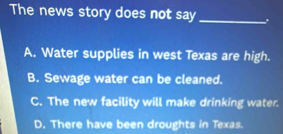 The news story does not say_
.
A. Water supplies in west Texas are high.
B. Sewage water can be cleaned.
C. The new facility will make drinking water.
D. There have been droughts in Texas.