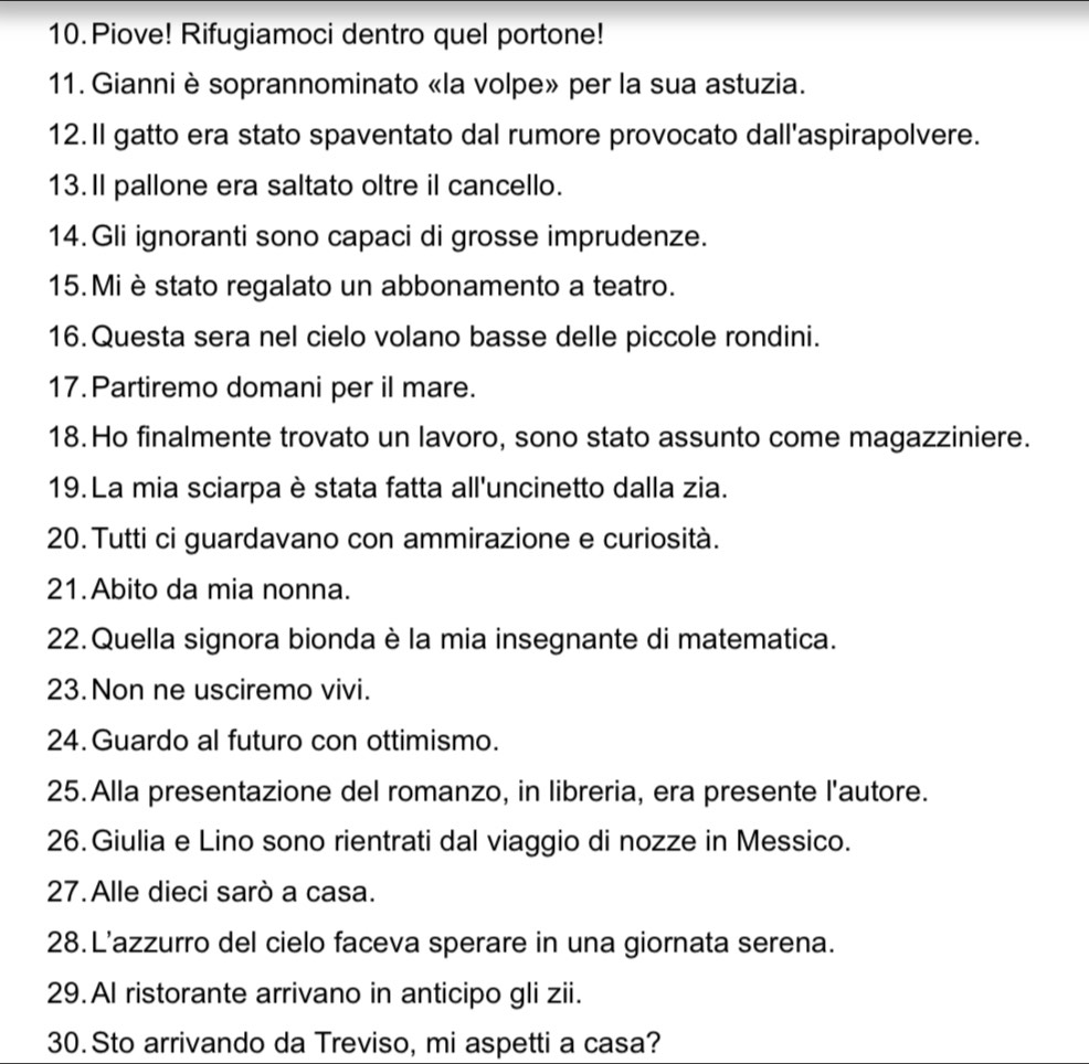 Piove! Rifugiamoci dentro quel portone! 
11. Gianni è soprannominato «la volpe» per la sua astuzia. 
12. Il gatto era stato spaventato dal rumore provocato dall'aspirapolvere. 
13.Il pallone era saltato oltre il cancello. 
14.Gli ignoranti sono capaci di grosse imprudenze. 
15. Mi è stato regalato un abbonamento a teatro. 
16. Questa sera nel cielo volano basse delle piccole rondini. 
17. Partiremo domani per il mare. 
18. Ho finalmente trovato un lavoro, sono stato assunto come magazziniere. 
19. La mia sciarpa è stata fatta all'uncinetto dalla zia. 
20. Tutti ci guardavano con ammirazione e curiosità. 
21.Abito da mia nonna. 
22. Quella signora bionda è la mia insegnante di matematica. 
23. Non ne usciremo vivi. 
24. Guardo al futuro con ottimismo. 
25. Alla presentazione del romanzo, in libreria, era presente l'autore. 
26. Giulia e Lino sono rientrati dal viaggio di nozze in Messico. 
27. Alle dieci sarò a casa. 
28. L'azzurro del cielo faceva sperare in una giornata serena. 
29. Al ristorante arrivano in anticipo gli zii. 
30.Sto arrivando da Treviso, mi aspetti a casa?