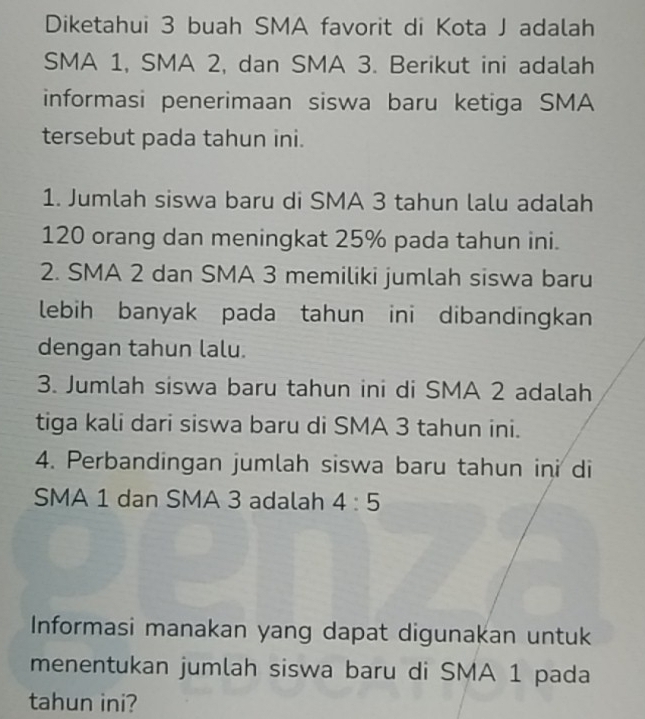 Diketahui 3 buah SMA favorit di Kota J adalah 
SMA 1, SMA 2, dan SMA 3. Berikut ini adalah 
informasi penerimaan siswa baru ketiga SMA 
tersebut pada tahun ini. 
1. Jumlah siswa baru di SMA 3 tahun lalu adalah
120 orang dan meningkat 25% pada tahun ini. 
2. SMA 2 dan SMA 3 memiliki jumlah siswa baru 
lebih banyak pada tahun ini dibandingkan 
dengan tahun lalu. 
3. Jumlah siswa baru tahun ini di SMA 2 adalah 
tiga kali dari siswa baru di SMA 3 tahun ini. 
4. Perbandingan jumlah siswa baru tahun ini di 
SMA 1 dan SMA 3 adalah 4:5
Informasi manakan yang dapat digunakan untuk 
menentukan jumlah siswa baru di SMA 1 pada 
tahun ini?