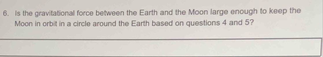 Is the gravitational force between the Earth and the Moon large enough to keep the 
Moon in orbit in a circle around the Earth based on questions 4 and 5?