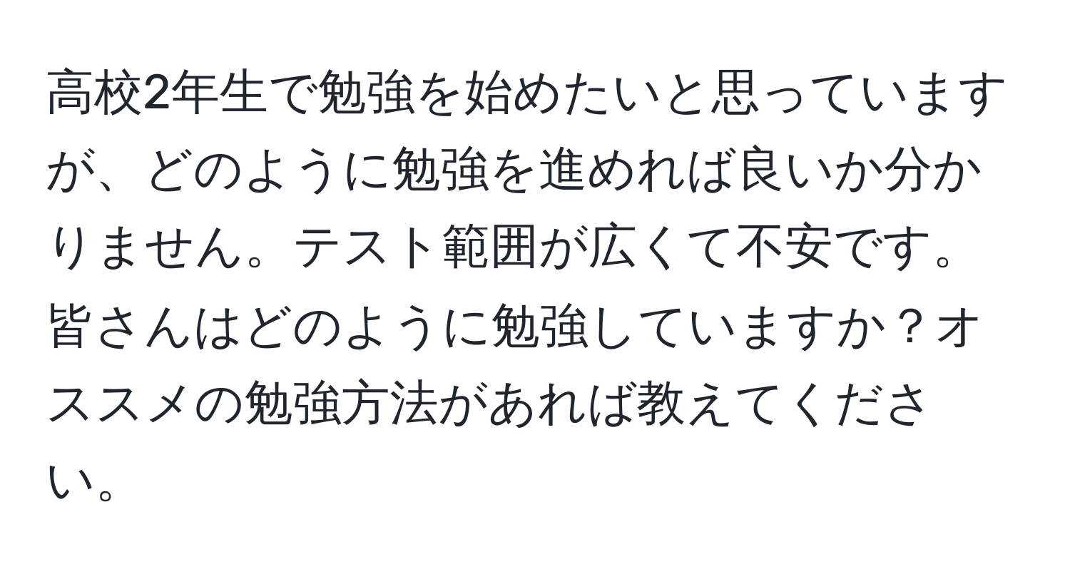 高校2年生で勉強を始めたいと思っていますが、どのように勉強を進めれば良いか分かりません。テスト範囲が広くて不安です。皆さんはどのように勉強していますか？オススメの勉強方法があれば教えてください。