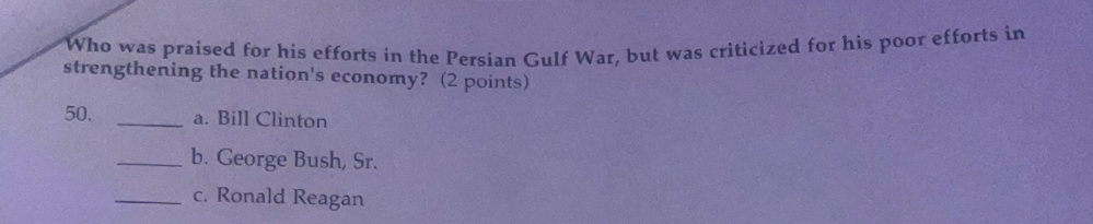 Who was praised for his efforts in the Persian Gulf War, but was criticized for his poor efforts in
strengthening the nation's economy? (2 points)
50. _a. Bill Clinton
_b. George Bush, Sr.
_c. Ronald Reagan