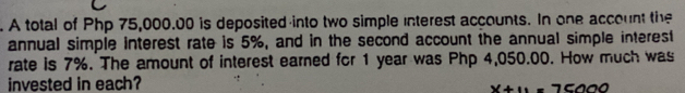 A total of Php 75,000.00 is deposited into two simple interest accounts. In one account the 
annual simple interest rate is 5%, and in the second account the annual simple interest 
rate is 7%. The amount of interest earned for 1 year was Php 4,050.00. How much was 
invested in each?
x+11=75000
