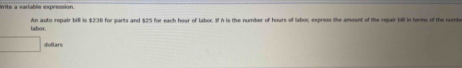 Vrite a variable expression. 
An auto repair bill is $238 for parts and $25 for each hour of labor. If h is the number of hours of labor, express the amount of the repair bill in terms of the numbe 
labor. 
^circ  □  dollars