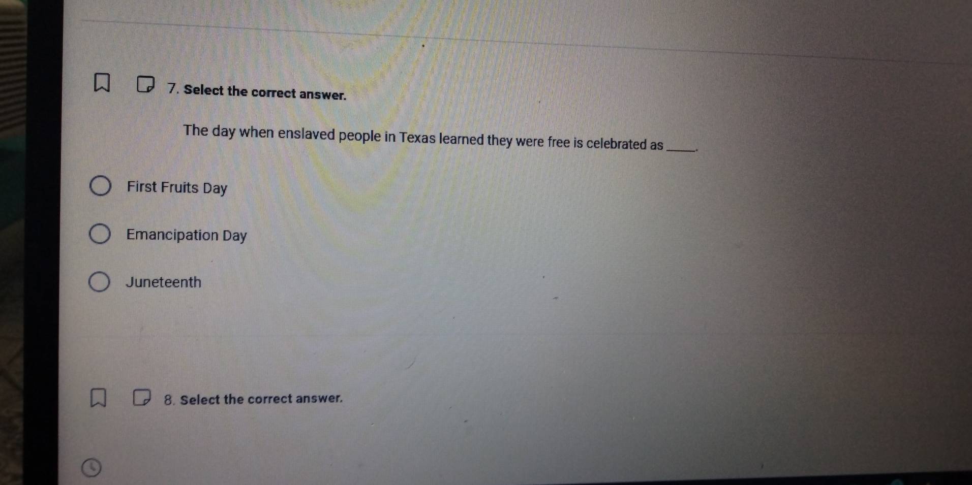 Select the correct answer.
The day when enslaved people in Texas learned they were free is celebrated as __.
First Fruits Day
Emancipation Day
Juneteenth
8. Select the correct answer.