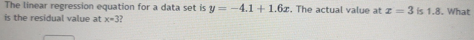 The linear regression equation for a data set is y=-4.1+1.6x. The actual value at x=3 is 1.8. What 
is the residual value at x=3