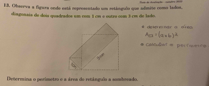 Teste de Avaliação - outubro 2023 
13. Observa a figura onde está representado um retângulo que admite como lados, 
diagonais de dois quadrados um com 1 cm e outro com 3 cm de lado. 
Determina o perímetro e a área do retângulo a sombreado.