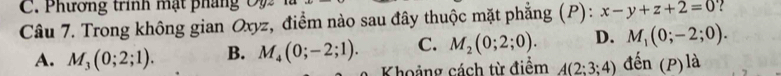 Phương trinh mạt phá n 
Câu 7. Trong không gian Oxyz, điểm nào sau đây thuộc mặt phẳng (P): x-y+z+2=0
A. M_3(0;2;1). B. M_4(0;-2;1). C. M_2(0;2;0). D. M_1(0;-2;0). 
Khoảng cách từ điểm A(2;3;4) đến (P) là