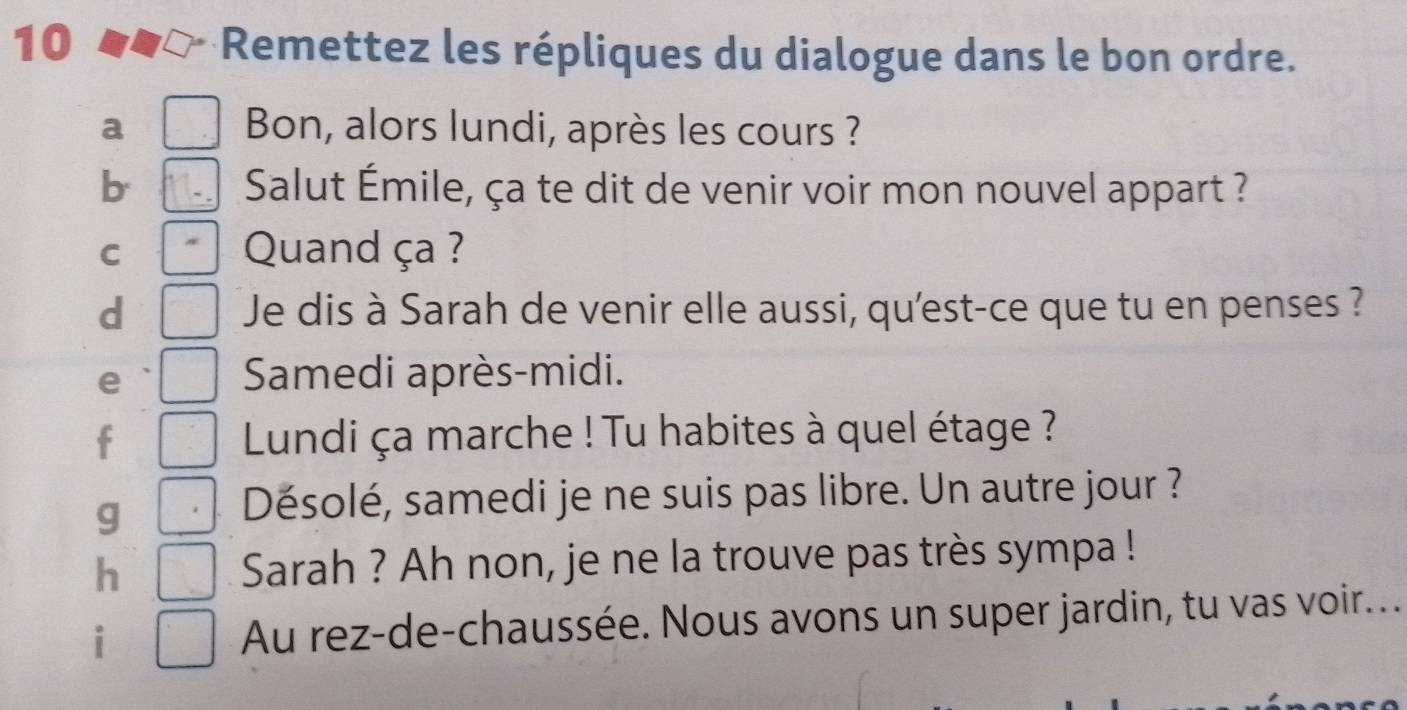 Remettez les répliques du dialogue dans le bon ordre. 
a Bon, alors lundi, après les cours ? 
b Salut Émile, ça te dit de venir voir mon nouvel appart ? 
C Quand ça ? 
d Je dis à Sarah de venir elle aussi, qu'est-ce que tu en penses ? 
e 
Samedi après-midi. 
f Lundi ça marche ! Tu habites à quel étage ? 
g 
Désolé, samedi je ne suis pas libre. Un autre jour ? 
h Sarah ? Ah non, je ne la trouve pas très sympa ! 
i Au rez-de-chaussée. Nous avons un super jardin, tu vas voir...